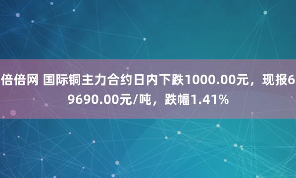 倍倍网 国际铜主力合约日内下跌1000.00元，现报69690.00元/吨，跌幅1.41%