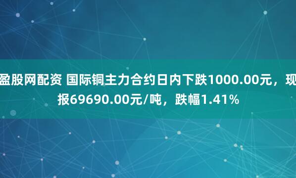 盈股网配资 国际铜主力合约日内下跌1000.00元，现报69690.00元/吨，跌幅1.41%