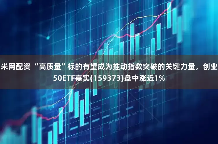 股米网配资 “高质量”标的有望成为推动指数突破的关键力量，创业板50ETF嘉实(159373)盘中涨近1%