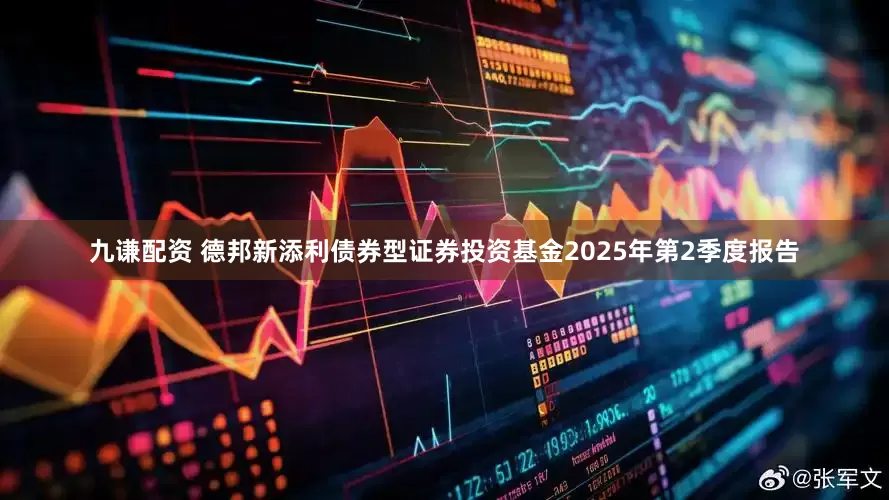 九谦配资 德邦新添利债券型证券投资基金2025年第2季度报告