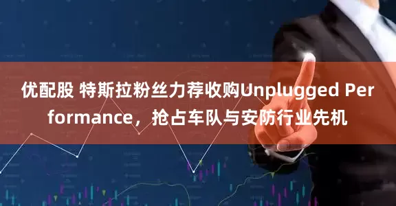 优配股 特斯拉粉丝力荐收购Unplugged Performance，抢占车队与安防行业先机