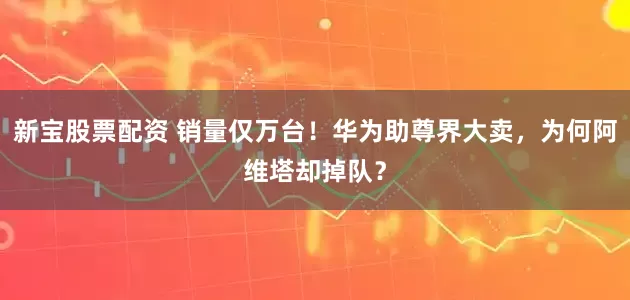 新宝股票配资 销量仅万台！华为助尊界大卖，为何阿维塔却掉队？