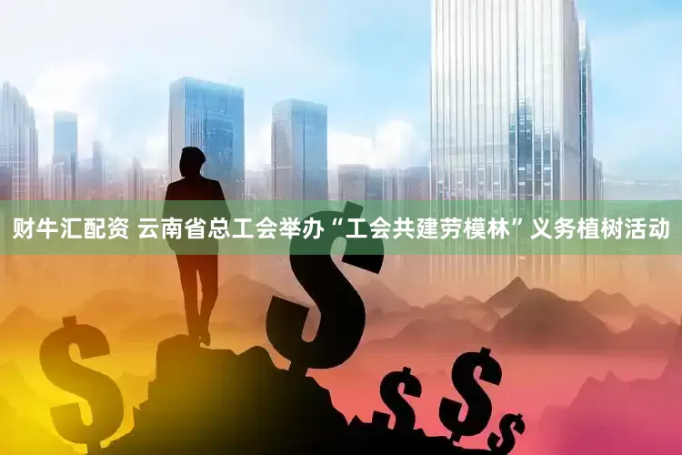 财牛汇配资 云南省总工会举办“工会共建劳模林”义务植树活动