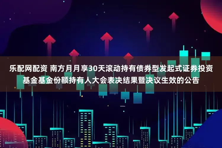 乐配网配资 南方月月享30天滚动持有债券型发起式证券投资基金基金份额持有人大会表决结果暨决议生效的公告