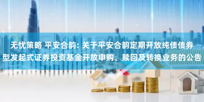 无忧策略 平安合韵: 关于平安合韵定期开放纯债债券型发起式证券投资基金开放申购、赎回及转换业务的公告