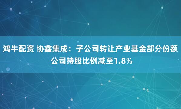 鸿牛配资 协鑫集成：子公司转让产业基金部分份额 公司持股比例减至1.8%