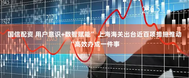国信配资 用户意识+数智赋能” 上海海关出台近百项措施推动“高效办成一件事