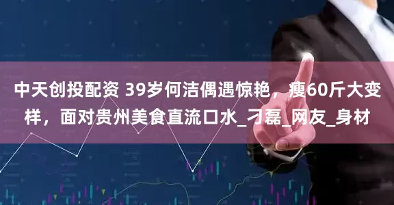 中天创投配资 39岁何洁偶遇惊艳，瘦60斤大变样，面对贵州美食直流口水_刁磊_网友_身材