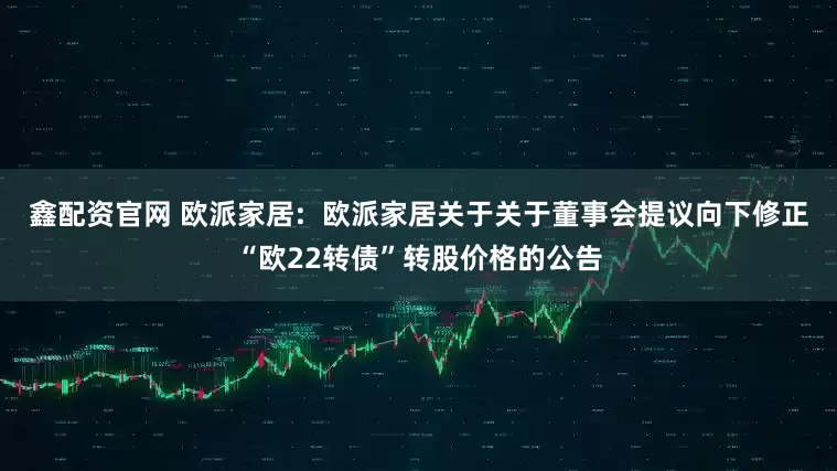 鑫配资官网 欧派家居:  欧派家居关于关于董事会提议向下修正“欧22转债”转股价格的公告