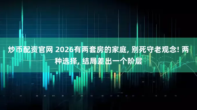 炒币配资官网 2026有两套房的家庭, 别死守老观念! 两种选择, 结局差出一个阶层