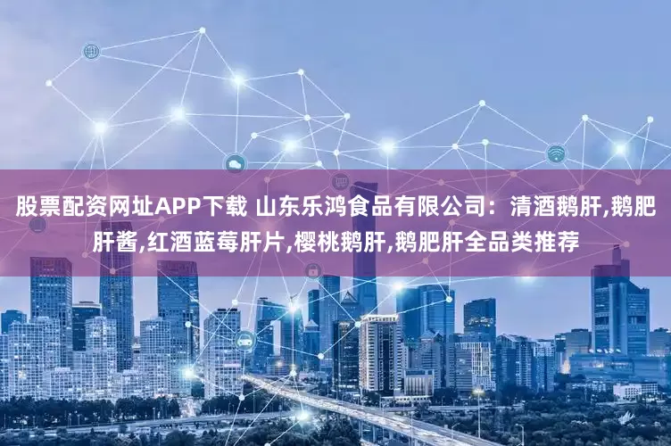 股票配资网址APP下载 山东乐鸿食品有限公司：清酒鹅肝,鹅肥肝酱,红酒蓝莓肝片,樱桃鹅肝,鹅肥肝全品类推荐