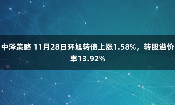 中泽策略 11月28日环旭转债上涨1.58%，转股溢价率13.92%