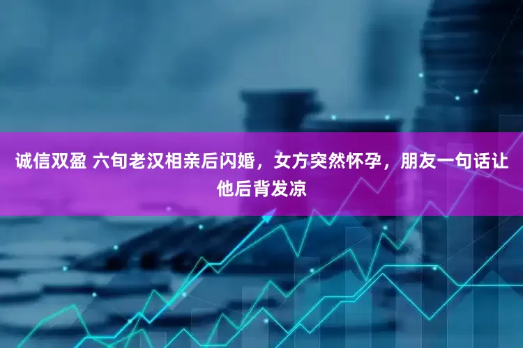 诚信双盈 六旬老汉相亲后闪婚，女方突然怀孕，朋友一句话让他后背发凉